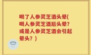 喝了人参灵芝酒头晕(喝人参灵芝酒后头晕？或是人参灵芝酒会引起晕头？)