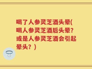 喝了人参灵芝酒头晕(喝人参灵芝酒后头晕？或是人参灵芝酒会引起晕头？)