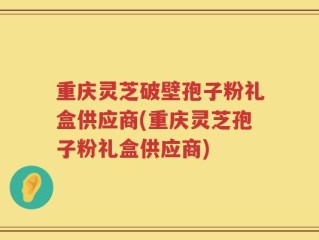 重庆灵芝破壁孢子粉礼盒供应商(重庆灵芝孢子粉礼盒供应商)