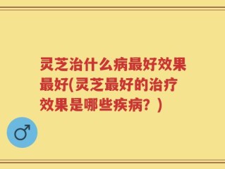 灵芝治什么病最好效果最好(灵芝最好的治疗效果是哪些疾病？)