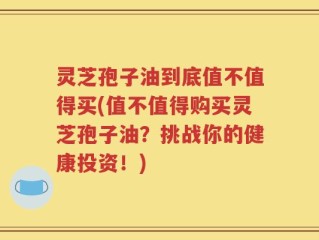 灵芝孢子油到底值不值得买(值不值得购买灵芝孢子油？挑战你的健康投资！)