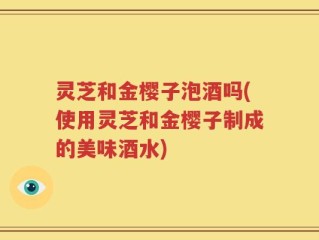 灵芝和金樱子泡酒吗(使用灵芝和金樱子制成的美味酒水)