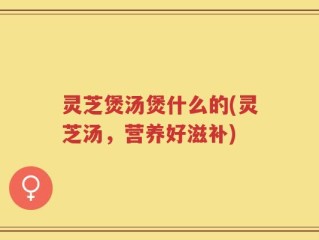 灵芝煲汤煲什么的(灵芝汤，营养好滋补)