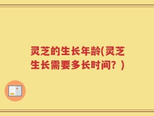 灵芝的生长年龄(灵芝生长需要多长时间？)