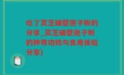 吃了灵芝破壁孢子粉的分享_灵芝破壁孢子粉的神奇功效与食用体验分享)
