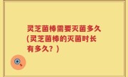 灵芝菌棒需要灭菌多久(灵芝菌棒的灭菌时长有多久？)