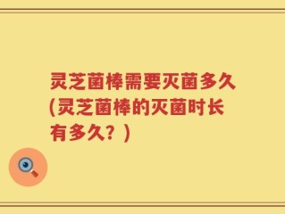 灵芝菌棒需要灭菌多久(灵芝菌棒的灭菌时长有多久？)