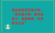 怎样宣传灵芝孢子粉_“灵芝孢子粉：提升免疫力，增强健康，天然养生之选”