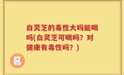 白灵芝的毒性大吗能喝吗(白灵芝可喝吗？对健康有毒性吗？)