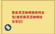 黑色灵芝咖啡推荐吗女生(推荐黑灵芝咖啡给女生们)