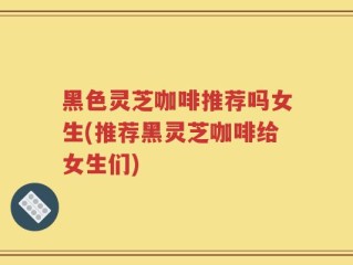 黑色灵芝咖啡推荐吗女生(推荐黑灵芝咖啡给女生们)