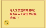 吃人工灵芝有效果吗(能否从人工灵芝中获得功效？)