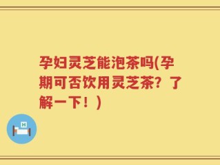 孕妇灵芝能泡茶吗(孕期可否饮用灵芝茶？了解一下！)