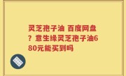 灵芝孢子油 百度网盘？意生缘灵芝孢子油680元能买到吗