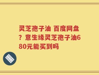 灵芝孢子油 百度网盘？意生缘灵芝孢子油680元能买到吗