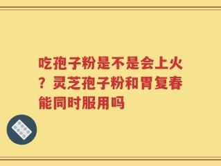 吃孢子粉是不是会上火？灵芝孢子粉和胃复春能同时服用吗