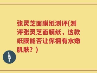 张灵芝面膜纸测评(测评张灵芝面膜纸，这款纸膜能否让你拥有水嫩肌肤？)
