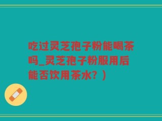吃过灵芝孢子粉能喝茶吗_灵芝孢子粉服用后能否饮用茶水？)