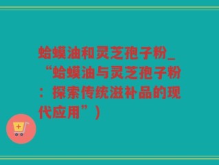蛤蟆油和灵芝孢子粉_“蛤蟆油与灵芝孢子粉：探索传统滋补品的现代应用”)
