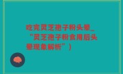 吃完灵芝孢子粉头晕_“灵芝孢子粉食用后头晕现象解析”)