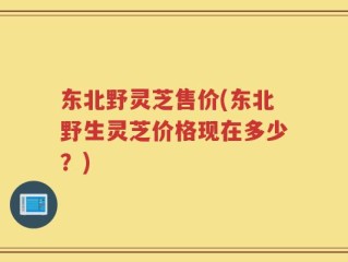 东北野灵芝售价(东北野生灵芝价格现在多少？)