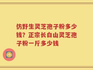 仿野生灵芝孢子粉多少钱？正宗长白山灵芝孢子粉一斤多少钱