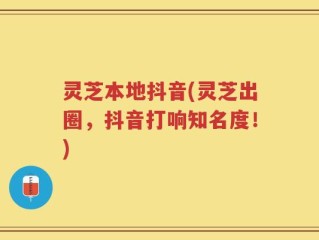 灵芝本地抖音(灵芝出圈，抖音打响知名度！)