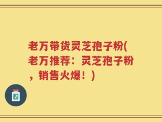老万带货灵芝孢子粉(老万推荐：灵芝孢子粉，销售火爆！)