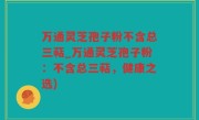 万通灵芝孢子粉不含总三萜_万通灵芝孢子粉：不含总三萜，健康之选)