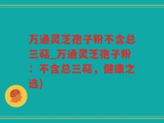 万通灵芝孢子粉不含总三萜_万通灵芝孢子粉：不含总三萜，健康之选)
