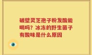 破壁灵芝孢子粉发酸能喝吗？冰冻的野生菌子有酸味是什么原因