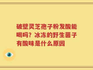 破壁灵芝孢子粉发酸能喝吗？冰冻的野生菌子有酸味是什么原因