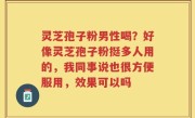 灵芝孢子粉男性喝？好像灵芝孢子粉挺多人用的，我同事说也很方便服用，效果可以吗