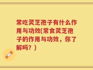 常吃灵芝孢子有什么作用与功效(常食灵芝孢子的作用与功效，你了解吗？)