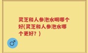 灵芝和人参泡水喝哪个好(灵芝和人参泡水哪个更好？)