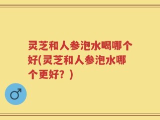 灵芝和人参泡水喝哪个好(灵芝和人参泡水哪个更好？)