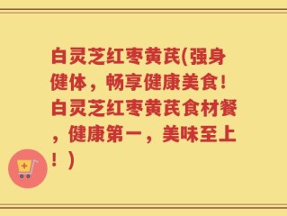 白灵芝红枣黄芪(强身健体，畅享健康美食！白灵芝红枣黄芪食材餐，健康第一，美味至上！)