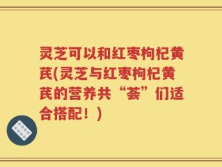 灵芝可以和红枣枸杞黄芪(灵芝与红枣枸杞黄芪的营养共“荟”们适合搭配！)