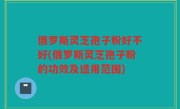 俄罗斯灵芝孢子粉好不好(俄罗斯灵芝孢子粉的功效及适用范围)