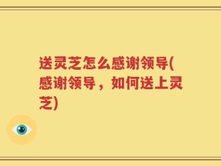 送灵芝怎么感谢领导(感谢领导，如何送上灵芝)