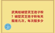 武夷娃破壁灵芝孢子粉？破壁灵芝孢子粉每天服用几次，每次服多少