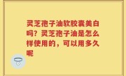 灵芝孢子油软胶囊美白吗？灵芝孢子油是怎么样使用的，可以用多久呢