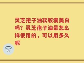灵芝孢子油软胶囊美白吗？灵芝孢子油是怎么样使用的，可以用多久呢