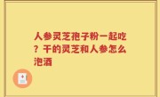 人参灵芝孢子粉一起吃？干的灵芝和人参怎么泡酒