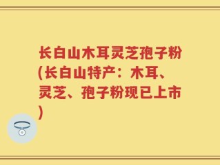 长白山木耳灵芝孢子粉(长白山特产：木耳、灵芝、孢子粉现已上市)