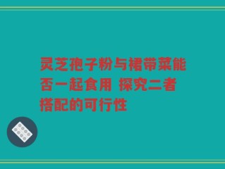 灵芝孢子粉与裙带菜能否一起食用 探究二者搭配的可行性