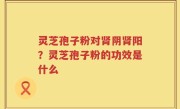 灵芝孢子粉对肾阴肾阳？灵芝孢子粉的功效是什么