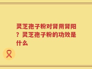 灵芝孢子粉对肾阴肾阳？灵芝孢子粉的功效是什么