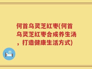 何首乌灵芝红枣(何首乌灵芝红枣合成养生汤，打造健康生活方式)