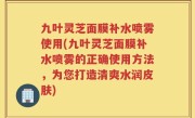 九叶灵芝面膜补水喷雾使用(九叶灵芝面膜补水喷雾的正确使用方法，为您打造清爽水润皮肤)